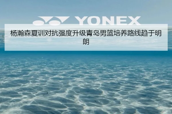 杨瀚森夏训对抗强度升级青岛男篮培养路线趋于明朗