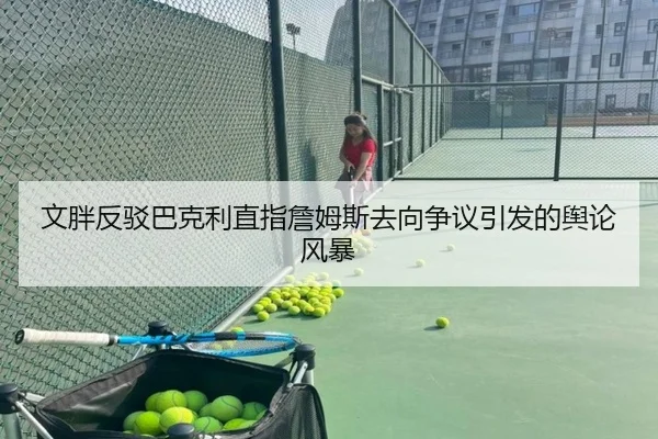 文胖反驳巴克利直指詹姆斯去向争议引发的舆论风暴